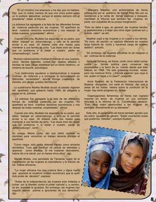 ''Él (el ministro) me amenazó y me dijo que no hablara.       Wangary Maathai, una ambientalista de Kenia
Dijo que no había manera de que una chica pobre como           perseguida por el gobierno de Daniel Arap Moi por su
yo lo pudiera perjudicar, porque él estaba siempre con el      resistencia a la venta de tierras públicas y bosques,
presidente'', relató al tribunal.                              manifestó al tribunal que también las mujeres, en
                                                               parte, son culpables de su propia marginación.
La pobreza fue agregada a la lista de las diferentes formas
de violencia padecida por las mujeres. ''El apartheid se       ''Esto se debe a que, en general, las mujeres tienden
llevó nuestros derechos económicos y nos despojó de            a subestimarse y a dejar que otros digan quiénes son y
todas nuestras propiedades'', afirmó.                          cuánto valen'', se aló.

  Cuando era niña, Mudlala fue separada de su padre, que          Maathai urgió a las mujeres a no culpar a los demás.
debió trabajar en Johanneburgo, y sólo se le permitió          ''Es hora de escribir un capítulo diferente en nuestra
enviar a su casa 34 dólares cada dos meses para                larga historia de lucha y hacernos cargo de nuestro
mantener a una familia de ocho. ''Las leyes eran tan duras     destino'', exhortó.
que no podíamos ir a visitar a nuestro padre en
Johannesburgo'', contó.                                          Sin embargo, las mujeres africanas no se resignan a
                                                               ser víctimas de la violencia.
 Muchas sobrevivientes mostraron marcas en sus cuerpos,
como dientes faltantes, cortes con objetos afilados o            Gertrude Ochieng, de Kenia, contó cómo debió luchar
heridas de bala. Otras estallaban en un llanto histérico, un   contra su familia política para conservar las
síntoma de trauma psicológico.                                 propiedades y la tierra de su marido desde que éste
                                                               falleció, en 1968. ''He sido golpeada muchas veces,
   ''Los testimonios ayudaron a destraumatizar a mujeres       pero me mantuve firme. ¿Adónde esperan que vaya si
víctimas de violencia y a promover la reconciliación en        me quitan mi tierra y mi casa?'', preguntó.
diferentes sociedades'', apuntó Inonge Leweanika, de
Zambia, uno de los jurados del tribunal.                         Anne Nyaberi, de la Federación Internacional de
                                                               Mujeres Abogadas, con sede en Nairobi, dijo que a
 La sudafricana Martha Mudlala acusó al pasado régimen         pesar de los tristes relatos sobre la condición de la
del apartheid, que gobernó hasta 1994, de obligarla a          mujer, hay cierto progreso en África.
crecer en la pobreza.
                                                                  Organizaciones femeninas de Kenia han logrado
   La pobreza fue agregada a la lista de las diferentes        imponer un tercio de mujeres en una comisión
formas de violencia padecida por las mujeres. ''El             abocada a la reforma de la Constitución, destacó.
apartheid se llevó nuestros derechos económicos y nos          ''Esto dará mejor oportunidad a las mujeres de
despojó de todas nuestras propiedades'', afirmó.               participar directamente en su bienestar''.

  Cuando era niña, Mudlala fue separada de su padre, que         Este año, el parlamento de Kenia también aprobó una
debió trabajar en Johanneburgo, y sólo se le permitió          ley sobre igualdad de género. ''Están ocurriendo cosas
enviar a su casa 34 dólares cada dos meses para                que podemos celebrar'', subrayó Nyaberi.
mantener a una familia de ocho. ''Las leyes eran tan duras
que no podíamos ir a visitar a nuestro padre en
Johannesburgo'', contó.

Su colega, Mama Lydia, dijo que debió cambiar su
identidad para encontrar un trabajo decente durante el
apartheid.

 ''Como negra, sólo podía obtener trabajo como sirvienta
doméstica. Tuve que falsificar mi cédula de identidad y
aparecer como mestiza. Si me hubieran descubierto,
habría ido a la cárcel por al menos cinco años”, dijo.

  Mariah Sheba, una periodista de Tanzania, culpó de la
marginación de las mujeres al colonialismo y la traición de
los líderes africanos.

  ''La mujer africana fue una criatura libre y digna hasta
que apareció el moderno modelo económico que le quitó
todo poder de decisión'', expresó.

   ''Antes de la independencia, las mujeres eran instadas a
luchar por la libertad contra el poder colonial y, a cambio,
se les prometió la igualdad. Sin embargo, las mujeres han
seguido siendo pobres e ignorantes de sus derechos'',
dijo.

                                                                                                                         8
 