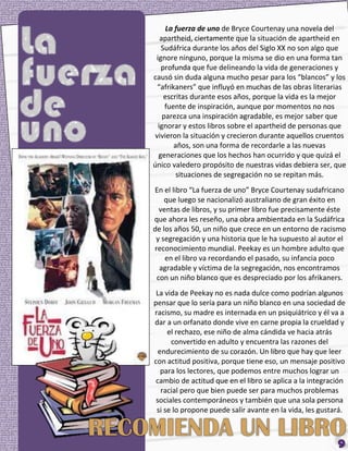 La fuerza de uno de Bryce Courtenay una novela del
   apartheid, ciertamente que la situación de apartheid en
   Sudáfrica durante los años del Siglo XX no son algo que
 ignore ninguno, porque la misma se dio en una forma tan
   profunda que fue delineando la vida de generaciones y
causó sin duda alguna mucho pesar para los “blancos” y los
  “afrikaners” que influyó en muchas de las obras literarias
    escritas durante esos años, porque la vida es la mejor
     fuente de inspiración, aunque por momentos no nos
    parezca una inspiración agradable, es mejor saber que
  ignorar y estos libros sobre el apartheid de personas que
 vivieron la situación y crecieron durante aquellos cruentos
        años, son una forma de recordarle a las nuevas
  generaciones que los hechos han ocurrido y que quizá el
único valedero propósito de nuestras vidas debiera ser, que
         situaciones de segregación no se repitan más.
En el libro “La fuerza de uno” Bryce Courtenay sudafricano
    que luego se nacionalizó australiano de gran éxito en
  ventas de libros, y su primer libro fue precisamente éste
que ahora les reseño, una obra ambientada en la Sudáfrica
de los años 50, un niño que crece en un entorno de racismo
 y segregación y una historia que le ha supuesto al autor el
reconocimiento mundial. Peekay es un hombre adulto que
    en el libro va recordando el pasado, su infancia poco
  agradable y víctima de la segregación, nos encontramos
 con un niño blanco que es despreciado por los afrikaners.
 La vida de Peekay no es nada dulce como podrían algunos
pensar que lo sería para un niño blanco en una sociedad de
racismo, su madre es internada en un psiquiátrico y él va a
dar a un orfanato donde vive en carne propia la crueldad y
     el rechazo, ese niño de alma cándida ve hacia atrás
      convertido en adulto y encuentra las razones del
  endurecimiento de su corazón. Un libro que hay que leer
con actitud positiva, porque tiene eso, un mensaje positivo
   para los lectores, que podemos entre muchos lograr un
 cambio de actitud que en el libro se aplica a la integración
   racial pero que bien puede ser para muchos problemas
 sociales contemporáneos y también que una sola persona
 si se lo propone puede salir avante en la vida, les gustará.
 