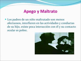 Apego y Maltrato Los padres de un niño maltratado son menos afectuosos, interfieren en las actividades y conductas de su hijo, existe poca interacción con él y su contacto ocular es pobre. 