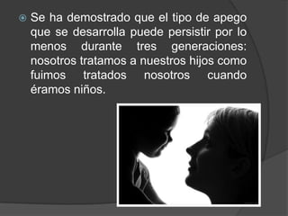 Se ha demostrado que el tipo de apego que se desarrolla puede persistir por lo menos durante tres generaciones: nosotros tratamos a nuestros hijos como fuimos tratados nosotros cuando éramos niños.
