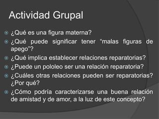 Actividad Grupal¿Qué es una figura materna?¿Qué puede significar tener “malas figuras de apego”?¿Qué implica establecer relaciones reparatorias?¿Puede un pololeo ser una relación reparatoria?¿Cuáles otras relaciones pueden ser reparatorias? ¿Por qué?¿Cómo podría caracterizarse una buena relación de amistad y de amor, a la luz de este concepto?