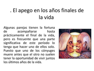 . El apego en los años finales de
                 la vida
Algunas parejas tienen la fortuna
de         acompañarse         hasta
prácticamente el final de la vida,
pero es frecuente que una parte
significativa de este período lo
tenga que hacer uno de ellos solo.
Puesto que uno de los cónyuges
muere antes que el otro no suelen
tener la oportunidad de vivir juntos
los últimos años de la vida.
 