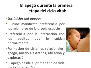 El apego durante la primera
              etapa del ciclo vital:
• Los inicios del apego:
• El niño manifiesta preferencia por
  los miembros de la propia especie
• Preferencia por la interacción con
  los adultos que le cuidan
  normalmente
• Formación de sistemas relacionales:
  apego, miedo a extraños, afiliación y
  exploración.
• El apego desde el primer año de vida
 