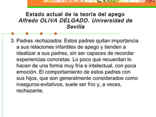 Estado actual de la teoría del apego
Alfredo OLIVA DELGADO. Universidad de
Sevilla
3. Padres rechazados. Estos padres quitan importancia
a sus relaciones infantiles de apego y tienden a
idealizar a sus padres, sin ser capaces de recordar
experiencias concretas. Lo poco que recuerdan lo
hacen de una forma muy fría e intelectual, con poca
emoción. El comportamiento de estos padres con
sus hijos, que son generalmente considerados como
inseguros-evitativos, suele ser frío y, a veces,
rechazante.
 