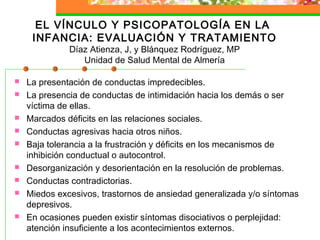 EL VÍNCULO Y PSICOPATOLOGÍA EN LA
INFANCIA: EVALUACIÓN Y TRATAMIENTO
Díaz Atienza, J, y Blánquez Rodríguez, MP
Unidad de Salud Mental de Almería
 La presentación de conductas impredecibles.
 La presencia de conductas de intimidación hacia los demás o ser
víctima de ellas.
 Marcados déficits en las relaciones sociales.
 Conductas agresivas hacia otros niños.
 Baja tolerancia a la frustración y déficits en los mecanismos de
inhibición conductual o autocontrol.
 Desorganización y desorientación en la resolución de problemas.
 Conductas contradictorias.
 Miedos excesivos, trastornos de ansiedad generalizada y/o síntomas
depresivos.
 En ocasiones pueden existir síntomas disociativos o perplejidad:
atención insuficiente a los acontecimientos externos.
 