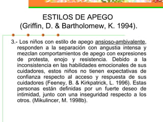 ESTILOS DE APEGO
(Griffin, D. & Bartholomew, K. 1994).
3.- Los niños con estilo de apego ansioso-ambivalente,
responden a la separación con angustia intensa y
mezclan comportamientos de apego con expresiones
de protesta, enojo y resistencia. Debido a la
inconsistencia en las habilidades emocionales de sus
cuidadores, estos niños no tienen expectativas de
confianza respecto al acceso y respuesta de sus
cuidadores (Feeney, B. & Kirkpatrick, L. 1996). Estas
personas están definidas por un fuerte deseo de
intimidad, junto con una inseguridad respecto a los
otros. (Mikulincer, M. 1998b).
 