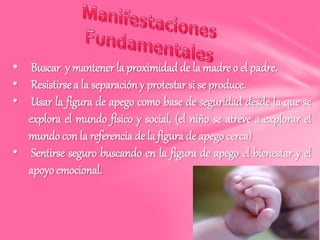 • Buscar y mantener la proximidad de la madre o el padre.
• Resistirse a la separación y protestar si se produce.
• Usar la figura de apego como base de seguridad desde la que se
explora el mundo físico y social, (el niño se atreve a explorar el
mundo con la referencia de la figura de apego cerca)
• Sentirse seguro buscando en la figura de apego el bienestar y el
apoyo emocional.
 