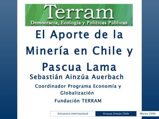 El Aporte de la Minería en Chile y Pascua Lama Sebastián Ainzúa Auerbach  Coordinador Programa Economía y Globalización  Fundación TERRAM 
