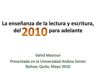 La enseñanza de la lectura y escritura, del                     para adelante 2010 VahidMasrour Presentado en la Universidad Andina Simón Bolivar, Quito, Mayo 2010 