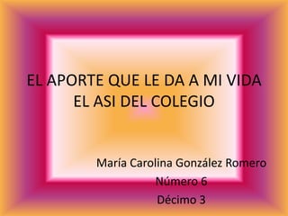 EL APORTE QUE LE DA A MI VIDA
      EL ASI DEL COLEGIO


        María Carolina González Romero
                   Número 6
                   Décimo 3
 