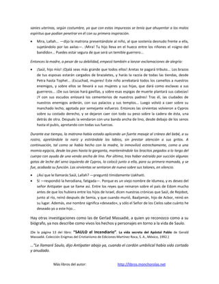 sanies uterinas, según costumbre, ya que con estas impurezas se tenía que ahuyentar a los malos
espíritus que podían penetrar en él con su primera inspiración.

   Mira, Lallah... —dijo la matrona presentándole al niño, al que sostenía desnudo frente a ella,
   sujetándolo por las axilas—. ¡Mira! Tu hijo lleva en el hueco entre los riñones el «signo del
   bandido»... Puedes estar segura de que será un temible guerrero...

Entonces la madre, a pesar de su debilidad, empezó también a lanzar exclamaciones de alegría:

   ¡Saúl, hijo mío! ¡Ojalá seas más grande que todos ellos! Aretas te pagará tributo... Los brazos
   de tus esposas estarán cargados de brazaletes, y harás la razzia de todas las tiendas, desde
   Petra hasta Tophel... ¡Escuchad, mujeres! Este niño arrebatará todos los camellos a nuestros
   enemigos, y sobre ellos se llevará a sus mujeres y sus hijas, que dará como esclavas a sus
   guerreros... ¡De sus lanzas hará gavillas, y sobre esas espigas de muerte plantará sus cabezas!
   ¡Y con sus escudos enlosará los cementerios de nuestros padres! Tras él, las ciudades de
   nuestros enemigos arderán, con sus palacios y sus templos... Luego volvió a caer sobre su
   manchado lecho, agotada por semejante esfuerzo. Entonces las sirvientas volvieron a Cypros
   sobre su costado derecho, y se dejaron caer con todo su peso sobre la cadera de ésta, una
   detrás de otra. Después la vendaron con una banda ancha de lino, desde debajo de los senos
   hasta el pubis, apretando con todas sus fuerzas.

Durante ese tiempo, la matrona había estado aplicando un fuerte masaje al cráneo del bebé, a su
rostro, apretándole la nariz y estirándole los labios, sin prestar atención a sus gritos. A
continuación, tal como se había hecho con la madre, lo inmovilizó estrechamente, como a una
momia egipcia, desde los pies hasta la garganta, manteniéndole los bracitos pegados a lo largo del
cuerpo con ayuda de una venda ancha de lino. Por último, tras haber extraído por succión algunas
gotas de leche del seno izquierdo de Cypros, lo colocó junto a ella, para su primera mamada, y se
fue, acabada su función. Las sirvientas se sentaron de nuevo sobre sus talones, en silencio.

   ¿Así que le llamarás Saúl, Lallah? —preguntó tímidamente Uakhaiti.
   Sí —respondió la herodiana, fatigada—. Porque es un viejo nombre de Idumea, y es deseo del
   señor Antipater que se llame así. Entre los reyes que reinaron sobre el país de Edom mucho
   antes de que los hubiera entre los hijos de Israel, dicen nuestras crónicas que Saúl, de Rejobot,
   junto al río, reinó después de Semia, y que cuando murió, Baaljamán, hijo de Acbor, reinó en
   su lugar. Además, ese nombre significa «deseado», y sólo el Señor de los Cielos sabe cuánto he
   deseado yo a este hijo...

Hay otras investigaciones como las de Gerlad Massadié, a quien yo reconozco como a su
biógrafo, ya nos describe como vivos los hechos y personajes en torno a la vida de Saulo.

(De la página 13 del libro: “SAULO el Incendiario”. La vida secreta del Apóstol Pablo de Gerald
Massadié. Colección Enigmas del Cristianismo de Ediciones Martínez Roca, S. A., México, 1992.)

…“Le llamaré Saulo, dijo Antípater abajo ya, cuando el cordón umbilical había sido cortado
y anudado.


              Más libros del autor:                   http://libros.monchorolas.net
 