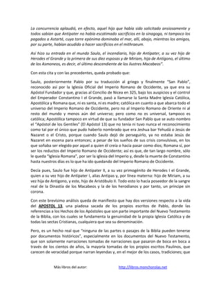 La concurrencia aplaudió, en efecto, aquel hijo que había sido solicitado ansiosamente y
todos sabían que Antípater no había escatimado sacrificios en la sinagoga, ni tampoco los
pagados a Astarté, cuya torre epónima dominaba el mar, allí, abajo, mientras los amigos,
por su parte, habían acudido a hacer sacrificios en el mithraeum.

Así hizo su entrada en el mundo Saulo, el incendiario, hijo de Antípater, a su vez hijo de
Herodes el Grande y la primera de sus diez esposas y de Miriam, hija de Antígono, el último
de los Asmoneos, es decir, el último descendiente de los ilustres Macabeos”.

Con esta cita y con las precedentes, queda probado que:

Saulo, posteriormente Pablo por su traducción al griego y finalmente “San Pablo”,
reconocido así por la Iglesia Oficial del Imperio Romano de Occidente, ya que era su
Apóstol Fundador y que, gracias al Concilio de Nicea en 325, bajo los auspicios y el control
del Emperador Constantino I el Grande, pasó a llamarse la Santa Madre Iglesia Católica,
Apostólica y Romana que, ni es santa, ni es madre; católica en cuanto a que abarca todo el
universo del Imperio Romano de Occidente, pero no al Imperio Romano de Oriente ni al
resto del mundo y menos aún del universo; pero como no es universal, tampoco es
católica; Apostólica tampoco en virtud de que su fundador San Pablo que se auto-nombro
el “Apóstol de los Gentiles” (El Apóstol 13) que no tenía ni tuvo nunca el reconocimiento
como tal por el único que pudo haberlo nombrado que era Jeshua bar Yehudá o Jesús de
Nazaret o el Cristo, porque cuando Saulo dejó de perseguirlo, ya no estaba Jesús de
Nazaret en escena para entonces; a pesar de los sueños de sus crisis convulsivas, en los
que soñaba ser elegido por aquel a quien él creía o hacía pasar como dios; Romana sí, por
ser los reductos del Imperio Romano de Occidente; así es que, de tan largo nombre, sólo
le queda “Iglesia Romana”, por ser la iglesia del Imperio y, desde la muerte de Constantino
hasta nuestros días es lo que ha ido quedando del Imperio Romano de Occidente.

Decía pues, Saulo fue hijo de Antípater II, a su vez primogénito de Herodes I el Grande,
quien a su vez hijo de Antípater I, alias Antipas y, por línea materna: hijo de Miriam, a su
vez hija de Antígono, y este, hijo de Aristóbulo II. Todo esto lo hacía poseedor de la sangre
real de la Dinastía de los Macabeos y la de los herodianos y por tanto, un príncipe sin
corona.

Con este brevísimo análisis queda de manifiesto que hay dos versiones respecto a la vida
del APOSTOL 13, una piadosa sacada de los propios escritos de Pablo, donde las
referencias a los Hechos de los Apóstoles que son parte importante del Nuevo Testamento
de la Biblia, con los cuales se fundamenta la genuinidad de la propia Iglesia Católica y de
todas las sectas Cristianas, cualquiera que sea su denominación.

Pero, es un hecho real que “ninguna de las partes o pasajes de la Biblia pueden tenerse
por documentos históricos”, especialmente en los documentos del Nuevo Testamento,
que son solamente narraciones tomadas de narraciones que pasaron de boca en boca a
través de los cientos de años, la mayoría tomadas de los propios escritos Paulinos, que
carecen de veracidad porque narran leyendas y, en el mejor de los casos, tradiciones; que


             Más libros del autor:                 http://libros.monchorolas.net
 