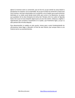 iglesia le reconoce como su conversión, que no fue tal, ya que viendo las cosas desde la
perspectiva no creyente, no es sustentable. Así es que no hubo tal conversión y Saulo tuvo
otros motivos, más bien relacionados con la ambición y con el poder que ya para entonces
declinaba en su medio social donde tanto brilló, para unirse a los Nazarenos, los pocos
que quedaban de los doce discípulos de Jeshua bar Yehudá, entre los cuales no figuraba
Saulo. Así es que no tuvo empacho alguno para una vez más mentir, embaucar, engañar e
ingeniárselas para enrolarse nuevamente en el poder, que finalmente logró, ya que su
obra perdura dos mil años después.

Para desenmarañar la madeja en este asunto, iremos poco a poco fundamentando las
afirmaciones hasta llegar a descubrir el final de esta historia, que aunque falsa es una
historia real en sus acontecimientos.




             Más libros del autor:               http://libros.monchorolas.net
 
