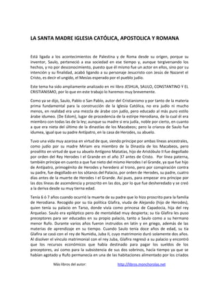 LA SANTA MADRE IGLESIA CATÓLICA, APOSTOLICA Y ROMANA


Está ligada a los acontecimientos de Palestina y de Roma desde su origen, porque su
inventor, Saulo, perteneció a esa sociedad en ese tiempo y, aunque tergiversando los
hechos, y no por desconocimiento, puesto que él mismo fue un actor en ellos, sino por su
intención y su finalidad, acabó ligando a su personaje Jesucristo con Jesús de Nazaret el
Cristo, es decir el ungido, el Mesías esperado por el pueblo judío.

Este tema ha sido ampliamente analizado en mi libro JESHUA, SAULO, CONSTANTINO Y EL
CRISTIANISMO, por lo que en este trabajo lo haremos muy brevemente.

Como ya se dijo, Saulo, Pablo o San Pablo, autor del Cristianismo y por tanto de la materia
prima fundamental para la construcción de la Iglesia Católica, no era judío ni mucho
menos, en realidad era una mezcla de árabe con judío, pero educado al más puro estilo
árabe idumeo. (De Edom), lugar de procedencia de la estirpe Herodiana, de la cual él era
miembro con todas las de la ley; aunque su madre si era judía, noble por cierto, en cuanto
a que era nieta del último de la dinastías de los Macabeos; pero la crianza de Saulo fue
idumea, igual que su padre Antípatro, en la casa de Herodes, su abuelo.

Tuvo una vida muy azarosa en virtud de que, siendo príncipe por ambas líneas ancestrales,
como judío por su madre Miriam era miembro de la Dinastía de los Macabeos, pero
prosélito en virtud de que su abuelo Antígono Matatías, hijo de Aristóbulo II fue degollado
por orden del Rey Herodes I el Grande en el año 37 antes de Cristo. Por línea paterna,
también príncipe en cuanto a que fue nieto del mismo Herodes I el Grande, ya que fue hijo
de Antípatro, primogénito de Herodes y heredero al trono, pero por conspiración contra
su padre, fue degollado en los sótanos del Palacio, por orden de Herodes, su padre, cuatro
días antes de la muerte de Herodes I el Grande. Así pues, para empezar era príncipe por
las dos líneas de ascendencia y proscrito en las dos, por lo que fue desheredado y se creó
a la deriva desde su muy tierna edad.

Tenía 6 ó 7 años cuando ocurrió la muerte de su padre que lo hizo proscrito para la familia
de Herodiana. Recogido por su tía política Glafira, viuda de Alejando (hijo de Herodes),
quien tenía su palacio en Tarso, donde vivía como princesa de Capadocia, hija del rey
Arquelao. Saulo era epiléptico pero de mentalidad muy despierta; su tía Glafira les puso
preceptores para ser educados en su propio palacio, tanto a Saulo como a su hermano
menor Rufo. Durante varios años fueron instruidos en latín y en griego, además de las
materias de aprendizaje en su tiempo. Cuando Saulo tenía doce años de edad, su tía
Glafira se casó con el rey de Numidia, Juba II, cuyo matrimonio duró solamente dos años.
Al disolver el vínculo matrimonial con el rey Juba, Glafira regresó a su palacio y encontró
que los recursos económicos que había destinado para pagar los sueldos de los
preceptores, así como para la subsistencia de sus dos sobrinos, hacía tiempo ya que se
habían agotado y Rufo permanecía en una de las habitaciones alimentado por los criados

             Más libros del autor:                http://libros.monchorolas.net
 