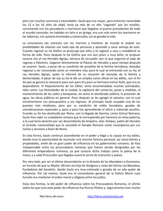 pero con muchas carencias y necesidades. Saulo que era mayor, para entonces ronandaba
los 15 o los 16 años de edad, tenía ya más de un año “vagando” por los muelles,
conviviendo con los pescadores y marineros que llegaban al puerto procedentes de todo
el mundo conocido; les hablaba en latín o en griego, era uno más entre los marineros en
las tabernas, con quienes bromeaba y comerciaba; así se ganaba la vida.

La convivencia tan estrecha con los marinos y hombres de mundo le amplió sus
posibilidades de relación con todo tipo de personas y aprendió a sacar ventaja de esto.
Cuando regresó su tía Glafira se preocupó por ellos y lo regresó a casa y restableció su
forma de vida. Poco después la tía Glafira que era aún joven y muy bella, se propuso
casarse con el rey Herodes Agripa, tetrarca de Jerusalén, por lo que organizó el viaje de
regreso a Palestina. Llegaron directamente al Palacio de Herodes y poco tiempo después
se casaron. Saulo, a pesar de su condición de prosélito de la familia herodiana, deseaba
regresar y ser reconocido como un miembro más, para lo cual se entrevistó con su tío, el
rey Herodes Agripa, quien lo informó de su situación de excluido de la familia y
desheredado. A pesar de eso su tío le dio un empleo como oficial en los ediles, con el fin
de que se ganara lo necesario para vivir para él y para su hermano menor Rufo, que era su
dependiente. El Departamento de los Ediles, tenía encomendadas muchas actividades,
tales como: Las festividades de la ciudad, la vigilancia del comercio, pesas y medidas, el
mantenimiento de las calles y banquetas, así como el alumbrado público, la provisión de
agua, las obras públicas en general. Poco después se les agregó el catastro, con lo cual
incrementaron sus presupuestos y sus ingresos. Al principio Saulo ocupaba uno de los
puestos más modestos; pero por su condición de noble herodiano, gozaba de
consideraciones especiales y, poco a poco fue aprendiendo el oficio y subiendo escaños.
Cuando su tío fue destituido por Roma, con la llegada de Quirino, como Cónsul Romano;
Saulo hizo valer su ciudadanía romana que le correspondía por herencia en línea paterna,
a la cual tenía derecho por ser descendiente de Anípatro, alias Antipas, padre de Herodes
el Grande; nacionalidad que le concedió el Senado Romano como recompensa por sus
luchas y servicios a favor de Roma.

En esta forma, Saulo continuó ascendiendo en el poder y llegó a la cúpula en los ediles,
donde tuvo la oportunidad de acumular una enorme fortuna personal, así como bienes y
propiedades, amén de un gran poder de influencia en los gobernantes romanos. Se hizo
indispensable entre los procuradores romanos que fueron siendo designados por los
diferentes emperadores romanos; ya que conocía dicho trabajo como la palma de la
mano, y a cada Procurador que llegaba nuevo le servía de instructor y asesor.

Por otro lado, por ser el último descendiente en la dinastía de los Macabeos o Asmoneos,
en función de que su Madre, Miriam era hija de Antígono y nieta del último rey Macabeo,
fundadores del Sanedrín, donde Saulo era muy estimado y gozaba de un alto poder de
influencia. Por tal motivo, Saulo era el comandante general de la Policía Moral cuya
función era mantener el orden moral y religioso entre los judíos.

Estas dos formas, la del poder de influencia sobre los Procuradores Romanos, el último
sobre los que tuvo este poder de influencia fue Poncio Pilatos y, seguramente tuvo mucho

             Más libros del autor:               http://libros.monchorolas.net
 