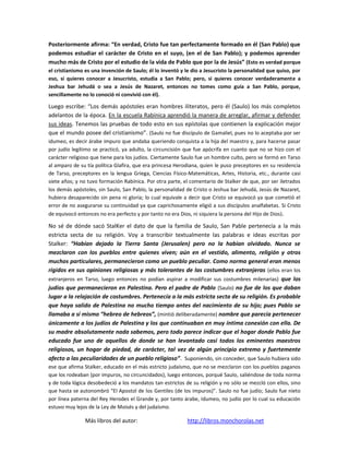 Posteriormente afirma: “En verdad, Cristo fue tan perfectamente formado en él (San Pablo) que
podemos estudiar el carácter de Cristo en el suyo, (en el de San Pablo); y podemos aprender
mucho más de Cristo por el estudio de la vida de Pablo que por la de Jesús” (Esto es verdad porque
el cristianismo es una invención de Saulo; él lo inventó y le dio a Jesucristo la personalidad que quiso, por
eso, si quieres conocer a Jesucristo, estudia a San Pablo; pero, si quieres conocer verdaderamente a
Jeshua bar Jehudá o sea a Jesús de Nazaret, entonces no tomes como guía a San Pablo, porque,
sencillamente no lo conoció ni convivió con él).

Luego escribe: “Los demás apóstoles eran hombres iliteratos, pero él (Saulo) los más completos
adelantos de la época. En la escuela Rabínica aprendió la manera de arreglar, afirmar y defender
sus ideas. Tenemos las pruebas de todo esto en sus epístolas que contienen la explicación mejor
que el mundo posee del cristianismo”. (Saulo no fue discípulo de Gamaliel, pues no lo aceptaba por ser
idumeo, es decir árabe impuro que andaba queriendo conquista a la hija del maestro y, para hacerse pasar
por judío legítimo se practicó, ya adulto, la circuncisión que fue apócrifa en cuanto que no se hizo con el
carácter religioso que tiene para los judíos. Ciertamente Saulo fue un hombre culto, pero se formó en Tarso
al amparo de su tía política Glafira, que era princesa Herodiana, quien le puso preceptores en su residencia
de Tarso, preceptores en la lengua Griega, Ciencias Físico-Matemáticas, Artes, Historia, etc., durante casi
siete años; y no tuvo formación Rabínica. Por otra parte, el comentario de Stalker de que, por ser iletrados
los demás apóstoles, sin Saulo, San Pablo, la personalidad de Cristo o Jeshua bar Jehudá, Jesús de Nazaret,
hubiera desaparecido sin pena ni gloria; lo cual equivale a decir que Cristo se equivocó ya que cometió el
error de no asegurarse su continuidad ya que caprichosamente eligió a sus discípulos analfabetas. Si Cristo
de equivocó entonces no era perfecto y por tanto no era Dios, ni siquiera la persona del Hijo de Dios) .

No sé de dónde sacó StalKer el dato de que la familia de Saulo, San Pable pertenecía a la más
estricta secta de su religión. Voy a transcribir textualmente las palabras e ideas escritas por
Stalker: “Habían dejado la Tierra Santa (Jerusalen) pero no la habían olvidado. Nunca se
mezclaron con los pueblos entre quienes viven; aún en el vestido, alimento, religión y otros
muchos particulares, permanecieron como un pueblo peculiar. Como norma general eran menos
rígidos en sus opiniones religiosas y más tolerantes de las costumbres extranjeras (ellos eran los
extranjeros en Tarso, luego entonces no podían aspirar a modificar sus costumbres milenarias) que los
judíos que permanecieron en Palestina. Pero el padre de Pablo (Saulo) no fue de los que daban
lugar a la relajación de costumbres. Pertenecía a la más estricta secta de su religión. Es probable
que haya salido de Palestina no mucho tiempo antes del nacimiento de su hijo; pues Pablo se
llamaba a sí mismo “hebreo de hebreos”, (mintió deliberadamente) nombre que parecía pertenecer
únicamente a los judíos de Palestina y los que continuaban en muy íntima conexión con ella. De
su madre absolutamente nada sabemos, pero todo parece indicar que el hogar donde Pablo fue
educado fue uno de aquellos de donde se han levantado casi todos los eminentes maestros
religiosos, un hogar de piedad, de carácter, tal vez de algún principio extremo y fuertemente
afecto a las peculiaridades de un pueblo religioso”. Suponiendo, sin conceder, que Saulo hubiera sido
ese que afirma Stalker, educado en el más estricto judaísmo, que no se mezclaron con los pueblos paganos
que los rodeaban (por impuros, no circuncidados), luego entonces, porqué Saulo, saliéndose de toda norma
y de toda lógica desobedeció a los mandatos tan estrictos de su religión y no sólo se mezcló con ellos, sino
que hasta se autonombró “El Apostol de los Gentiles (de los impuros)”. Saulo no fue judío; Saulo fue nieto
por línea paterna del Rey Herodes el Grande y, por tanto árabe, Idumeo, no judío por lo cual su educación
estuvo muy lejos de la Ley de Moisés y del judaísmo.

               Más libros del autor:                        http://libros.monchorolas.net
 