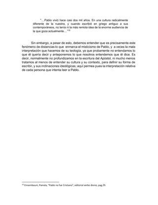 “…Pablo vivió hace casi dos mil años. En una cultura radicalmente
diferente de la nuestra, y cuando escribió en griego antiguo a sus
contemporáneos, no tenía ni la más remota idea de la enorme audiencia de
la que goza actualmente…”10
Sin embargo, a pesar de esto, debemos entender que es precisamente este
fenómeno de distancias lo que enmarca el misticismo de Pablo, y a veces la mala
interpretación que hacemos de su teología, ya que probamente no entendamos lo
que él quería decir y anteponemos lo que nosotros entendemos que él dice. Es
decir, normalmente no profundizamos en la escritura del Apóstol, ni mucho menos
tratamos al menos de entender su cultura y su contexto, para definir su forma de
escribir, y sus inclinaciones ideológicas; aquí permea pues la interpretación relativa
de cada persona que intenta leer a Pablo.
10
Einsembaum, Pamela, “Pablo no fue Cristiano”, editorial verbo divino, pag.29.
 