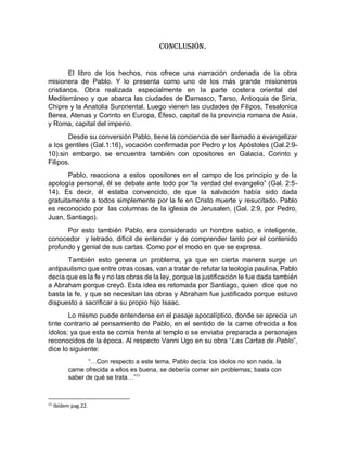 Conclusión.
El libro de los hechos, nos ofrece una narración ordenada de la obra
misionera de Pablo. Y lo presenta como uno de los más grande misioneros
cristianos. Obra realizada especialmente en la parte costera oriental del
Mediterráneo y que abarca las ciudades de Damasco, Tarso, Antioquia de Siria,
Chipre y la Anatolia Suroriental. Luego vienen las ciudades de Filipos, Tesalonica
Berea, Atenas y Corinto en Europa, Éfeso, capital de la provincia romana de Asia,
y Roma, capital del imperio.
Desde su conversión Pablo, tiene la conciencia de ser llamado a evangelizar
a los gentiles (Gal.1:16), vocación confirmada por Pedro y los Apóstoles (Gal.2:9-
10).sin embargo, se encuentra también con opositores en Galacia, Corinto y
Filipos.
Pablo, reacciona a estos opositores en el campo de los principio y de la
apología personal, él se debate ante todo por “la verdad del evangelio” (Gal. 2:5-
14). Es decir, él estaba convencido, de que la salvación había sido dada
gratuitamente a todos simplemente por la fe en Cristo muerte y resucitado. Pablo
es reconocido por las columnas de la iglesia de Jerusalen, (Gal. 2:9, por Pedro,
Juan, Santiago).
Por esto también Pablo, era considerado un hombre sabio, e inteligente,
conocedor y letrado, difícil de entender y de comprender tanto por el contenido
profundo y genial de sus cartas. Como por el modo en que se expresa.
También esto genera un problema, ya que en cierta manera surge un
antipaulismo que entre otras cosas, van a tratar de refutar la teología paulina, Pablo
decía que es la fe y no las obras de la ley, porque la justificación le fue dada también
a Abraham porque creyó. Esta idea es retomada por Santiago, quien dice que no
basta la fe, y que se necesitan las obras y Abraham fue justificado porque estuvo
dispuesto a sacrificar a su propio hijo Isaac.
Lo mismo puede entenderse en el pasaje apocalíptico, donde se aprecia un
tinte contrario al pensamiento de Pablo, en el sentido de la carne ofrecida a los
ídolos; ya que esta se comía frente al templo o se enviaba preparada a personajes
reconocidos de la época. Al respecto Vanni Ugo en su obra “Las Cartas de Pablo”,
dice lo siguiente:
“…Con respecto a este tema, Pablo decía: los ídolos no son nada, la
carne ofrecida a ellos es buena, se debería comer sin problemas; basta con
saber de qué se trata…”11
11
Ibídem pag.22.
 