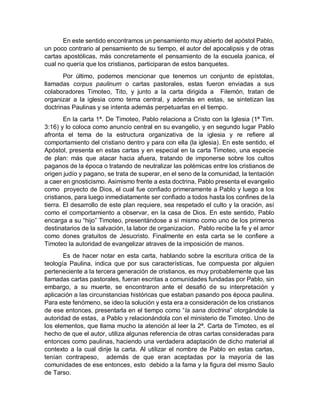 En este sentido encontramos un pensamiento muy abierto del apóstol Pablo,
un poco contrario al pensamiento de su tiempo, el autor del apocalipsis y de otras
cartas apostólicas, más concretamente el pensamiento de la escuela joanica, el
cual no quería que los cristianos, participaran de estos banquetes.
Por último, podemos mencionar que tenemos un conjunto de epístolas,
llamadas corpus paulinum o cartas pastorales, estas fueron enviadas a sus
colaboradores Timoteo, Tito, y junto a la carta dirigida a Filemón, tratan de
organizar a la iglesia como tema central, y además en estas, se sintetizan las
doctrinas Paulinas y se intenta además perpetuarlas en el tiempo.
En la carta 1ª. De Timoteo, Pablo relaciona a Cristo con la Iglesia (1ª Tim.
3:16) y lo coloca como anuncio central en su evangelio, y en segundo lugar Pablo
afronta el tema de la estructura organizativa de la iglesia y re refiere al
comportamiento del cristiano dentro y para con ella (la iglesia). En este sentido, el
Apóstol, presenta en estas cartas y en especial en la carta Timoteo, una especie
de plan: más que atacar hacia afuera, tratando de imponerse sobre los cultos
paganos de la época o tratando de neutralizar las polémicas entre los cristianos de
origen judío y pagano, se trata de superar, en el seno de la comunidad, la tentación
a caer en gnosticismo. Asimismo frente a esta doctrina, Pablo presenta el evangelio
como proyecto de Dios, el cual fue confiado primeramente a Pablo y luego a los
cristianos, para luego inmediatamente ser confiado a todos hasta los confines de la
tierra. El desarrollo de este plan requiere, sea respetado el culto y la oración, así
como el comportamiento a observar, en la casa de Dios. En este sentido, Pablo
encarga a su “hijo” Timoteo, presentándose a sí mismo como uno de los primeros
destinatarios de la salvación, la labor de organizacion. Pablo recibe la fe y el amor
como dones gratuitos de Jesucristo. Finalmente en esta carta se le confiere a
Timoteo la autoridad de evangelizar atraves de la imposición de manos.
Es de hacer notar en esta carta, hablando sobre la escritura critica de la
teología Paulina, indica que por sus características, fue compuesta por alguien
perteneciente a la tercera generación de cristianos, es muy probablemente que las
llamadas cartas pastorales, fueran escritas a comunidades fundadas por Pablo, sin
embargo, a su muerte, se encontraron ante el desafió de su interpretación y
aplicación a las circunstancias históricas que estaban pasando pos época paulina.
Para este fenómeno, se ideo la solución y esta era a consideración de los cristianos
de ese entonces, presentarla en el tiempo como “la sana doctrina” otorgándole la
autoridad de estas, a Pablo y relacionándola con el ministerio de Timoteo. Uno de
los elementos, que llama mucho la atención al leer la 2ª. Carta de Timoteo, es el
hecho de que el autor, utiliza algunas referencia de otras cartas consideradas para
entonces como paulinas, haciendo una verdadera adaptación de dicho material al
contexto a la cual dirije la carta. Al utilizar el nombre de Pablo en estas cartas,
tenían contrapeso, además de que eran aceptadas por la mayoría de las
comunidades de ese entonces, esto debido a la fama y la figura del mismo Saulo
de Tarso.
 