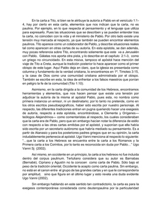 En la carta a Tito, si bien se le atribuye la autoría a Pablo en el versículo 1:1-
4, hay por cierto en esta carta, elementos que nos indican que la carta, no es
paulina. Por ejemplo, en lo que respecta al pensamiento y el lenguaje que utiliza
para expresarlo. Pues las situaciones que se describen y se pueden entender tras
la carta, no coinciden con la vida y el ministerio de Pablo. Por otro lado existe una
tensión muy marcada al respecto, ya que también se pueden encontrar elementos
paulinos. Tito aparece como un colaborador de Pablo, y describe situaciones reales
tal como aparecen en otras cartas de su autoría. En esta epistola, se dan además,
muy pocas referencia sobre Tito, encontrando solamente que este va a Jerusalén
con Pablo. Gálatas nos aporta otra pista, y lo describe en el capítulo 2:1-3, como
un griego no circuncidado. En esta misiva, tampoco el apóstol hace mención del
viaje de Tito a Creta, aunque la tradición posterior lo hace aparecer como el primer
obispo de este lugar. Aquí Pablo deja en claro, que la iglesia es presentada como
columna y fundamento de la verdad cristiana, lo encontramos en 1ª. Timoteo 3:15,
y la casa de Dios como una comunidad cristiana administrada por el obispo.
También se escribe en esta, la idea de enfrentar a los falsos maestros que ponían
en peligro la fe de la comunidad (Tito 1:10).
Asimismo, en la carta dirigida a la comunidad de los Hebreos, encontramos
herramientas y elementos, que nos hacen pensar que existe una tensión por
adjudicar la autoría de la misma al apóstol Pablo, pues esta, no nombra como
primera instancia un emisor, ni un destinatario; por lo tanto no pretende, como en
los otros escritos pseudoepigraficos, haber sido escrita por nuestro personaje. Al
respecto, las diferentes tradiciones entran en pugna queriendo hacer una exegesis
de autoría, respecto a esta epístola, encontrándose, a Clemente y Orígenes---
teólogos Alejandrinos--- como comentaristas al respecto, los cuales consideraban
que la carta era de Pablo, pero que sin embargo hacían notar la diferencia de estilo
con respecto a las otras cartas emitidas por el apóstol, y suponían que ella había
sido escrita por un secretario autónomo que habría mediado su pensamiento. Es a
partir de Atanasio y para los posteriores padres griegos que en su opinión, la carta
indudablemente pertenecia al apóstol. Ugo Vanni menciona al respecto lo siguiente:
“…que la carta a los Hebreos se encuentra entre la carta a los Romanos y la
Primera carta a los Corintios, por lo tanto es reconocida sin duda por Pablo…” Ugo
Vanni Sj (2002).
Así mismo, en occidente en un principio, la carta a los hebreos no fue incluida
dentro del corpus paulinum. Tertuliano considera que su autor es Barnabas
(Bernabé). Cipriano y Agustín no la conocen como carta de Pablo. Sólo bajo el
peso de la tradición oriental, Occidente la acepto como carta paulina. Sin embargo,
no está en el canon entre el grupo de las grandes cartas y en que le correspondería
por amplitud, sino que figura en el último lugar y esto revela una duda evidente
Ugo Vanni (2002).
Sin embargo hablando en este sentido tan contradictorio, la carta es para la
exegesis contemporánea considerada como deuteropaulina por la particularidad
 