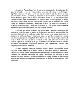 Al sostener Pablo al contrario de las comunidades judías de su tiempo, de
que, la salvación es por fe y no por obras como se entendía y se sostenía por
aquellos, causaría un gran furor en los pensadores de su época y sus
conciudadanos Judíos. Asimismo, al presentar la resurrección de Jesús, desde la
misma filosofía griega de su época, impactara desde ya, a las comunidades
contemporáneos de sus alrededores, en especial a los filósofos griegos, quienes
se preguntaban ¿Quién era este hombre que hablaba con tal vehemencia?, y ¿de
dónde procedía su conocimiento? A tal grado de tener con ellos varios encuentros
expositivos del evangelio, argumentos para ellos, que surgía como ideología
sectaria---para ese entonces---dentro de la religión Judaica.
Pero sea cual sea el apartado que se haga de Pablo para su estudio, lo
importante en él, fue su gran aporte al Cristianismo; asimismo, su necesidad de
expandir el conocimiento en Cristo Jesús. O al menos, el de prestar su imagen o
persona---si así fuera el caso---para llevar a cabo la gran labor misionera a todas
las comunidades alrededor de Palestina. Misión que tenemos como premisa en el
libro de Mateo capítulo 28, en su versículo 19 “la gran comisión”, reiterada en
Marcos capítulo 16 versículo 15. Y que ha sido fundamento de nuestra fe y de la
esperanza venidera para nosotros los cristianos, y de pensamiento, filosofía y de
religión para estudiosos del tema.
En esta pequeña relatoría, pretendo llevar a cabo, una sinopsis de la
biografía, vida y obra Saulo de Tarso, desde su nacimiento, hasta su conversión,
pasando por los pequeños paréntesis de sus viajes misiones y su trayectoria como
portador del mensaje mesiánico de Jesús; asimismo, su literatura y sus
enseñanzas, pero también a modo de conclusión, pretendo entablar un dialogo con
algunas de las controversias que presentan por ende las enseñanzas de este
personaje.
 