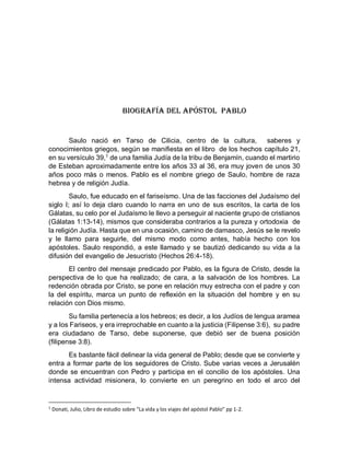 Biografía del apóstol Pablo
Saulo nació en Tarso de Cilicia, centro de la cultura, saberes y
conocimientos griegos, según se manifiesta en el libro de los hechos capítulo 21,
en su versículo 39,1
de una familia Judía de la tribu de Benjamín, cuando el martirio
de Esteban aproximadamente entre los años 33 al 36, era muy joven de unos 30
años poco màs o menos. Pablo es el nombre griego de Saulo, hombre de raza
hebrea y de religión Judía.
Saulo, fue educado en el fariseísmo. Una de las facciones del Judaísmo del
siglo I; así lo deja claro cuando lo narra en uno de sus escritos, la carta de los
Gálatas, su celo por el Judaísmo le llevo a perseguir al naciente grupo de cristianos
(Gálatas 1:13-14), mismos que consideraba contrarios a la pureza y ortodoxia de
la religión Judía. Hasta que en una ocasión, camino de damasco, Jesús se le revelo
y le llamo para seguirle, del mismo modo como antes, había hecho con los
apóstoles. Saulo respondió, a este llamado y se bautizó dedicando su vida a la
difusión del evangelio de Jesucristo (Hechos 26:4-18).
El centro del mensaje predicado por Pablo, es la figura de Cristo, desde la
perspectiva de lo que ha realizado; de cara, a la salvación de los hombres. La
redención obrada por Cristo, se pone en relación muy estrecha con el padre y con
la del espíritu, marca un punto de reflexión en la situación del hombre y en su
relación con Dios mismo.
Su familia pertenecía a los hebreos; es decir, a los Judíos de lengua aramea
y a los Fariseos, y era irreprochable en cuanto a la justicia (Filipense 3:6), su padre
era ciudadano de Tarso, debe suponerse, que debió ser de buena posición
(filipense 3:8).
Es bastante fácil delinear la vida general de Pablo; desde que se convierte y
entra a formar parte de los seguidores de Cristo. Sube varias veces a Jerusalén
donde se encuentran con Pedro y participa en el concilio de los apóstoles. Una
intensa actividad misionera, lo convierte en un peregrino en todo el arco del
1
Donati, Julio, Libro de estudio sobre “La vida y los viajes del apóstol Pablo” pp 1-2.
 