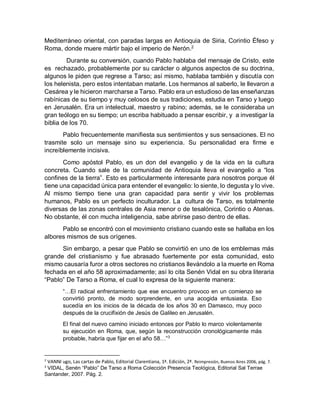 Mediterráneo oriental, con paradas largas en Antioquia de Siria, Corintio Éfeso y
Roma, donde muere mártir bajo el imperio de Nerón.2
Durante su conversión, cuando Pablo hablaba del mensaje de Cristo, este
es rechazado, probablemente por su carácter o algunos aspectos de su doctrina,
algunos le piden que regrese a Tarso; así mismo, hablaba también y discutía con
los helenista, pero estos intentaban matarle. Los hermanos al saberlo, le llevaron a
Cesárea y le hicieron marcharse a Tarso. Pablo era un estudioso de las enseñanzas
rabínicas de su tiempo y muy celosos de sus tradiciones, estudia en Tarso y luego
en Jerusalén. Era un intelectual, maestro y rabino; además, se le consideraba un
gran teólogo en su tiempo; un escriba habituado a pensar escribir, y a investigar la
biblia de los 70.
Pablo frecuentemente manifiesta sus sentimientos y sus sensaciones. El no
trasmite solo un mensaje sino su experiencia. Su personalidad era firme e
increíblemente incisiva.
Como apóstol Pablo, es un don del evangelio y de la vida en la cultura
concreta. Cuando sale de la comunidad de Antioquia lleva el evangelio a “los
confines de la tierra”. Esto es particularmente interesante para nosotros porque él
tiene una capacidad única para entender el evangelio: lo siente, lo degusta y lo vive.
Al mismo tiempo tiene una gran capacidad para sentir y vivir los problemas
humanos, Pablo es un perfecto inculturador. La cultura de Tarso, es totalmente
diversas de las zonas centrales de Asia menor o de tesalónica, Corintio o Atenas.
No obstante, él con mucha inteligencia, sabe abrirse paso dentro de ellas.
Pablo se encontró con el movimiento cristiano cuando este se hallaba en los
albores mismos de sus orígenes.
Sin embargo, a pesar que Pablo se convirtió en uno de los emblemas más
grande del cristianismo y fue abrasado fuertemente por esta comunidad, esto
mismo causaría furor a otros sectores no cristianos llevándolo a la muerte en Roma
fechada en el año 58 aproximadamente; así lo cita Senén Vidal en su obra literaria
“Pablo” De Tarso a Roma, el cual lo expresa de la siguiente manera:
“…El radical enfrentamiento que ese encuentro provoco en un comienzo se
convirtió pronto, de modo sorprendente, en una acogida entusiasta. Eso
sucedía en los inicios de la década de los años 30 en Damasco, muy poco
después de la crucifixión de Jesús de Galileo en Jerusalén.
El final del nuevo camino iniciado entonces por Pablo lo marco violentamente
su ejecución en Roma, que, según la reconstrucción cronológicamente más
probable, habría que fijar en el año 58…”3
2
VANNI ugo, Las cartas de Pablo, Editorial Clarentiana, 1ª. Edición, 2ª. Reimpresión, Buenos Aires 2006, pág. 7.
3
VIDAL, Senén “Pablo” De Tarso a Roma Colección Presencia Teológica, Editorial Sal Terrae
Santander, 2007. Pág. 2.
 