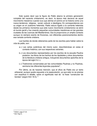 Esto quiere decir que la figura de Pablo abarco la primera generación
completa del naciente cristianismo; es decir, la época más decisiva de aquel
movimiento mesiánico cuando tuvo que abrirse el camino en la historia como una
nueva tendencia religiosa, social, cultural, e ideológica. En correspondencia con
su origen en el Judaísmo helenista, Pablo estuvo ligado a la corriente helenista
desde los primeros momentos que este nuevo movimiento (cristianismo) se abrió
al mundo gentil y fue creando pequeñas comunidades mesiánicas en las grandes
ciudades de las cuencas del Mediterráneo. Eso le proporciono un amplio contacto
aunque no siempre exento de fricciones, con diferentes posicionamientos dentro
esa variada corriente cristiana.
Las fuentes de donde obtenemos parte de los escritos para hablar sobre la
vida de pablo, son:
a-.) Las cartas auténticas del mismo autor, describiéndose en estas el
contexto histórico, con sus respectivas variantes.
b.-) Los documentos representados por los escritos de la escuela Paulina
posterior, los libros de los hechos de los Apóstoles y otros documentos
de la literatura cristiana antigua, incluyendo documentos apócrifos de la
época del siglo II d. c.
c.-) Tradiciones conservadas por las comunidades Paulinas y no Paulinas,
asimismo las diferentes leyendas populares4
.
Por último, es de hacerse mención, que el oficio de Pablo era un tanto
artesanal, aunque queda expuesta a la especulación, ya que este no se precisa
con exactitud ni detalle, sobre el significado real de la frase “constructor de
tiendas” (según Hch 18:3). 5
4
Ibídem, pags.17-19.
5
Ibid. Pag.31.
 