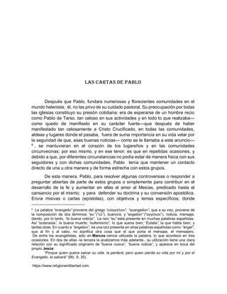 Las Cartas de Pablo
Después que Pablo, fundara numerosas y florecientes comunidades en el
mundo helenista; èl, no las privo de su cuidado pastoral. Su preocupación por todas
las iglesias constituyo su presión cotidiana; era de esperarse de un hombre recio
como Pablo de Tarso, tan celoso en sus actividades y en todo lo que realizaba---
como quedo de manifiesto en su carácter fuerte---que después de haber
manifestado tan celosamente a Cristo Crucificado, en todas las comunidades,
aldeas y lugares donde el pasaba, fuera de suma importancia en su vida velar por
la seguridad de que, esas buenas noticias--- como se le llamaba a este anuncio---
6
, se mantuvieran en el corazón de los lugareños y en las comunidades
circunvecinas; por eso mismo, y en ese tenor; es que en repetidas ocasiones, y
debido a que, por diferentes circunstancias no podía estar de manera física con sus
seguidores y con dichas comunidades, Pablo tenía que mantener un contacto
directo de una u otra manera y de forma estrecha con estos grupos.
De esta manera, Pablo, para resolver algunas controversias o responder a
preguntar abiertas de parte de estos grupos o simplemente para contribuir en el
desarrollo de la fe y aumentar en ellas el amor al Mesías, predicado hasta el
cansancio por el mismo; y para defender su doctrina y su conversión apostólica.
Envía misivas o cartas (epístolas), con objetivos y temas específicos; donde
6
La palabra “evangelio” proviene del griego “εὐαγγέλιον”, “euangelion”, que a su vez, proviene de
la composición de dos términos: “eu” (“εὐ”), bueno/a; y “angelion” (“αγγέλιον”), noticia, mensaje,
dando, por lo tanto, “la buena noticia”. La raíz “eu” está presente en muchas palabras españolas.
Así “eutanasia”, la buena muerte; “eufemismo”, lo que suena bien; “Eulalia”, la que habla bien; y
tantas otras. En cuanto a “angelion”, es una raíz presente en otras palabras españolas como “ángel”,
que al fin y al cabo, no significa otra cosa que el que porta el mensaje, el mensajero.
De entre los evangelistas, sólo en Marcos vemos utilizada la palabra, lo que acontece en tres
ocasiones. En dos de ellas -la tercera la analizamos más adelante-, su utilización tiene una clara
relación con su significado originario de “buena nueva”, “buena noticia”, y aparece en boca del
propio Jesús:
“Porque quien quiera salvar su vida, la perderá; pero quien pierda su vida por mí y por el
Evangelio, la salvará” (Mc. 8, 35).
https://www.religionenlibertad.com.
 