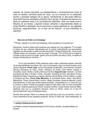 exponía, de manera elocuente sus planteamientos y recomendaciones sobre el
caso en cuestión; asimismo Saulo de Tarso, se va a convertir en un destacado
escritor y pensador teológico de su época, manifestando un alto grado reflexivo:
tanto doctrinal como ideológico y filosófico de su tiempo. A tal grado de exponer sus
ideas en repetidas veces y en circunstancias diferentes, tanto con reyes como a
filósofos de sus tiempo. Logrando incluso, refutarles o argumentarles desde su
propia filosofía e ideologías. Así lo mencionan y queda registrado en las sagradas
escrituras, específicamente en el libro de los hechos; el cual manifiesta lo
siguiente:
Discurso de Pablo en el Areópago
“…22
Pablo, erguido en el centro del Areópago, tomó la palabra y se expresó así:
Atenienses: resulta a todas luces evidentes que ustedes son muy religiosos. 23
Lo prueba
el hecho de que, mientras deambulaba por la ciudad contemplando los monumentos
sagrados, he encontrado un altar con esta inscripción: “Al dios desconocido”. Pues al que
ustedes adoran sin conocerlo, a ese les vengo a anunciar. 24
Es el Dios que ha creado el
universo y todo lo que en él existe; siendo como es el Señor de cielos y tierra, no habita en
templos construidos por hombres…”7
.
En su vida Apostólica, Pablo realizaría cuatro viajes a diferentes lugares; llevando
el mensaje del Mesías resucitado. Del cual a continuación, hago una breve sinopsis de la
manera siguiente: Primer viaje, se hizo acompañar de Bernabe y Juan Marcos, visitando
Seleucia (Antioquia de Siria), Chipre, Antioquía de Psidia (Juan Marcos regresa a
Jerusalén), Iconio, Derbe y Vuelta a Antioquìa de Siria; Segundo viaje misionero, se hace
acompañar de Silas y Timoteo. Visitan: Jerusalén, Antioquia de Siria, Asia Menor (Troas,
Macedonia (Filipos, Tesalonica su capital, y Berea), Grecia (Éfeso, Corinto, Mileto), y vuelta
a Antioquia de Siria. Tercer Viaje Misionero, lo acompaña Apolo, visitan: Asia Menor
(Macedonia, Troas), Grecia (Efeso, Corinto, Mileto) Jerusalen, donde es detenido. Cuarto
Viaje Misionero, lo hara bajo arresto desde Jerusalen, acompañado por un centurión que
lo conduce a Roma, donde será juzgado. Pablo en este último viaje, se hace acompañar
de Lucas, visitando pasando por Roma, Cesárea marítima, Grecia (Greta), Islas de Malta.
Apelando aquí por su ciudadanía Romana. Preso en Roma, muere en el año 67
aproximadamente, bajo el emperador Nerón.
Durante este periodo, Pablo va a escribir gran parte de lo que hoy conocemos, como el
nuevo testamento de las sagradas escrituras. De los 27 libros del nuevo testamento, la
7
la palabra (Hispanoamérica) (BLPH)
La Palabra, (versión hispanoamericana) © 2010 Texto y Edición, Sociedad Bíblica de
España.
 
