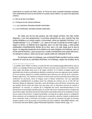 mitad llevan el nombre de Pablo, todos en forma de carta o también llamadas epístolas.
Para ordenarlas tal como se encuentran en nuestro canon bíblico8
, se usaron los siguientes
criterios:
a.-) No es de tipo cronológico.
b.-) Tampoco es de manera arbitraria.
1.-).- Las colectivas, llamadas también doctrinales.
2.-).-Las individuales, llamadas también pastorales.
En cada uno de los dos grupos, las màs largas primero, las màs cortas
después: y con dos excepciones. La primera excepción es, que, cuando hay dos
cartas dirigidas a un mismo sujeto o comunidad, como por ejemplo Corintios 1 y 2,
Tesalonicenses 1 y 2, y Timoteo 1 y 2, caso en el cual, la escrita en primer lugar o
según su fecha, va delante de la segunda, sea o no sea más larga, y esta queda
emplazada inmediatamente detrás de la otra, sea o no más larga que la que le
sigue. La segunda excepción es la relativa a la carta dirigida a los hebreos, que no
es de autoría Paulina, y que aunque hoy, si este considerada como parte del canon,
no siempre lo estuvo, razón por la que, quizás suele ser colocada al final.
Es de hacer notar sin embargo, que, el Apóstol Pablo escribió muchas cartas
durante el curso de su actividad misionera; sin embargo, según los eruditos de la
8
La palabra latina “Biblia” se deriva, a través del latín, de la palabra griega biblia (Libros). Que se
refiere a un catálogo de libros que la Iglesia Cristiana reconoce como canónicos. El vocablo canon
tiene origen del griego kanon que es de origen semítico. En el hebreo la palabra qaneh que
significaba caña, la que era utilizada por albañiles y carpinteros como una regla para tomar medidas.
En la era cristiana, adquirió un sentido metafórico para referirse a las normas de fe y doctrinas.
Desde el siglo IV d.C., los cristianos se refieren al canon como una lista autoritativa de los libros que
conforman las Escrituras, tanto el Antiguo como el Nuevo Testamento. Con ese significado
específico, probablemente la palabra canon fue utilizada por primera vez en el año 367 por
Atanasio, Obispo de Alejandría. Cada libro, tanto del Antiguo como del Nuevo Testamento, para
que pudiese formar parte del Canon tuvo que pasar por un exhaustivo proceso de revisión y
aprobación. En resumen, la custodia de la integridad del Canon veterotestamentario le fue
divinamente encomendada al pueblo judío y la revisión del Canon neotestamentario a la Iglesia de
los primeros siglos. Hay libros que fueron duramente cuestionados antes de ser aceptado en lo que
hoy es nuestro actual Canon. La Iglesia ha decidido, a lo largo de los siglos, poseer un catálogo de
libros canónicos con los objetivos de: definir qué es revelación y doctrina; impedir la adulteración
de su contenido; evitar y confrontar las herejías; y para que los creyentes de todos los tiempos
puedan estudiar y vivir de acuerdo a los principios que Dios establece. GALLARDO Gómez, Julio.
La formación del canon Bíblico, Iglesia Pentecostal Apostólica, Templo Central, pags. 1-2
 