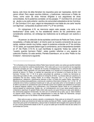 época, solo trece de ellas llenaban los requisitos para ser ingresadas, dentro del
canon oficial. Pero según escritos bíblicos, y tradiciones, mencionan a Pablo de
Tarso, como autor de otras misivas dirigidas a sus seguidores de otras
comunidades. Así lo podemos constatar, en los pasajes: 1ª. Corintios 5:9, en el cual
se alude a una carta anterior, escrita a la comunidad eclesiástica de los Corintios;
2ª. De Corintios 2:3-4, aquí, según la interpretación nos habla de una carta “escrita
con lágrimas”, compuesta al parecer entre 1ª y 2ª de corintios.
En colosenses 4.16, se menciona según este pasaje, una carta a los
laodicenses 9
(Esta carta, no fue establecida dentro de los parámetros para
considerarla canónica, sin embargo las tradiciones se la atribuyen con autoría a
Pablo).
Al parecer, la colección de las epístolas canónicas de Pablo de Tarso, fueron
recopiladas, a finales del siglo I, el mismo autor se muestra consciente de que sus
cartas, estaban siendo muy leídas, según lo podemos entender en 2ª de corintios
10:10, estas, por supuesto daban lugar a comentarios, así lo interpretamos también
en 2ª. De Pedro 3:15-16, la cual manifiesta lo siguiente “todas las cartas” de
“nuestro querido hermano Pablo”, estas pueden referirse a una especie de
colección Paulina. En este sentido, Pamela Eisembaum, en su obra “Pablo no fue
Cristiano”, menciona lo siguiente:
9
En la Epístola a los Colosenses bíblica Pablo hace mención sobre una carta que escribió también
para la comunidad de Laodicea (laodicenses). Pero esta carta ya no se encuentra en las sagradas
escrituras actuales por eso, y después de muchas investigaciones, la carta ha sido considerada
como perdida. Pablo reprende a la comunidad debido a su recaída en la esclavitud de la ley y la
exhorta al retorno. 01 Pablo, un apóstol de Jesucristo por la Voluntad y la Gracia de Dios, y el
hermano Timoteo. Col 1:1 02 A la santa comunidad de Laodicea y a todos los hermanos en
Jesucristo que están en ella, y a los sabios en el Espíritu de Dios: «La Gracia esté con vosotros y la
verdadera Paz de Dios, nuestro Padre, en el Señor Jesucristo. Col 1:1; Ap 3:14 03 Nosotros
agradecemos, alabamos y glorificamos siempre a Dios, al Padre de nuestro Señor Jesucristo, y
llevamos muchas preocupaciones y oramos por vosotros a Dios todo el tiempo. Col 1:3; Ro 1:8. El
contenido de la Carta a Laodicea muestra por sí solo, por qué esta carta no fue tomada en cuenta
al definir que libros se considerarían para el llamado Canon de la Iglesia que estableció al principio
el sistema religioso católico. Los Laodicenses y los Colosenses habían caído en un cristianismo
clerical basado en ceremonias, fiestas, etc., en contraposición con lo que Jesús enseñó sobre un
cristianismo espiritual. El apóstol Pablo criticó este asunto con gran firmeza en esta carta debido a
las ceremonias paganas introducidas. Es claro por el contenido de la carta, que el Clero Católico
no soportó estas críticas, y que luego desapareciera la carta de Pablo tan fácilmente, aunque
estamos seguros que no fue debido a falta de cuidado o casualidad.
Esta carta es para su lectura, estudio y consideración. Esta carta es la número15, que es la
totalidad de cartas que tenemos de todas las cartas escritas por Pablo, nuestro apóstol elegido por
Jesucristo para poner el fundamento y darnos toda la revelación del evangelio de la gracia del pacto
en que vivimos plenamente desde el año 70, ya que se sabe que le escribió más de dos cartas a la
comunidad de Corinto.
 