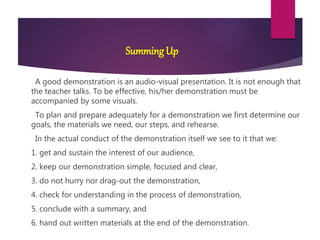 SummingUp
A good demonstration is an audio-visual presentation. It is not enough that
the teacher talks. To be effective, his/her demonstration must be
accompanied by some visuals.
To plan and prepare adequately for a demonstration we first determine our
goals, the materials we need, our steps, and rehearse.
In the actual conduct of the demonstration itself we see to it that we:
1. get and sustain the interest of our audience,
2. keep our demonstration simple, focused and clear,
3. do not hurry nor drag-out the demonstration,
4. check for understanding in the process of demonstration,
5. conclude with a summary, and
6. hand out written materials at the end of the demonstration.
 