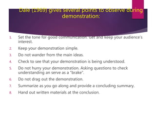 Dale (1969) gives several points to observe during
demonstration:
1. Set the tone for good communication. Get and keep your audience’s
interest.
2. Keep your demonstration simple.
3. Do not wander from the main ideas.
4. Check to see that your demonstration is being understood.
5. Do not hurry your demonstration. Asking questions to check
understanding an serve as a “brake”.
6. Do not drag out the demonstration.
7. Summarize as you go along and provide a concluding summary.
8. Hand out written materials at the conclusion.
 