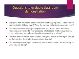 Questions to evaluate classroom
demonstration
 Was your demonstration adequately and skillfully prepared? Did you select
demonstrable skills or ideas? Were the desired behavioral outcomes clear?
 Did you follow the step-by-step plan? Did you make use of additional
materials appropriate to your purposes- chalkboard, felt board, pictures,
charts, diagrams, models, overhead transparencies, or slides?
 Was the demonstration itself correct? Was your explanation simple enough
so that most of the students understood it easily?
 Did you keep checking to see that all your students were concentrating on
what you are doing?
 
