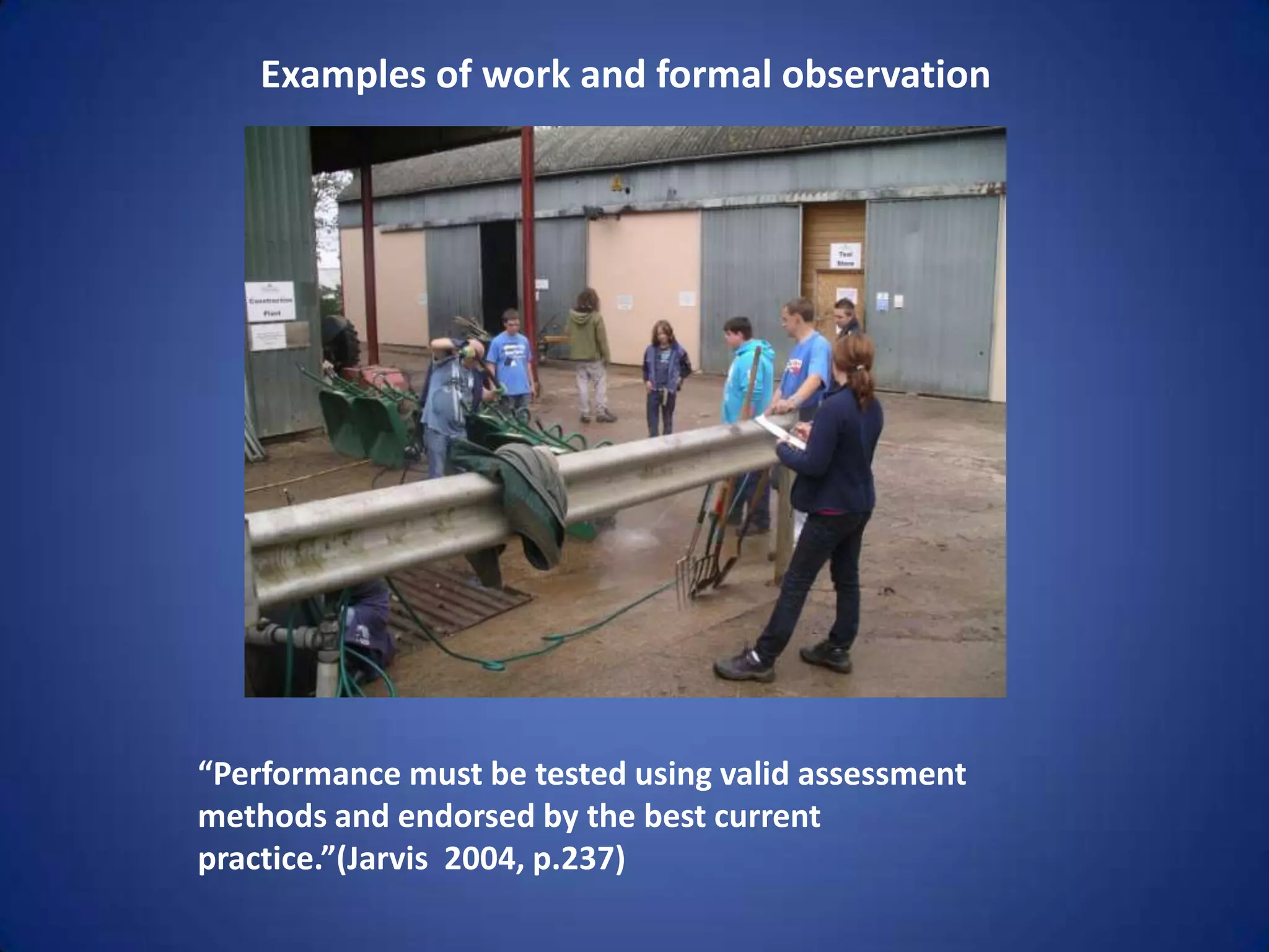 Examples of work and formal observation




“Performance must be tested using valid assessment
methods and endorsed by the best current
practice.”(Jarvis 2004, p.237)
 