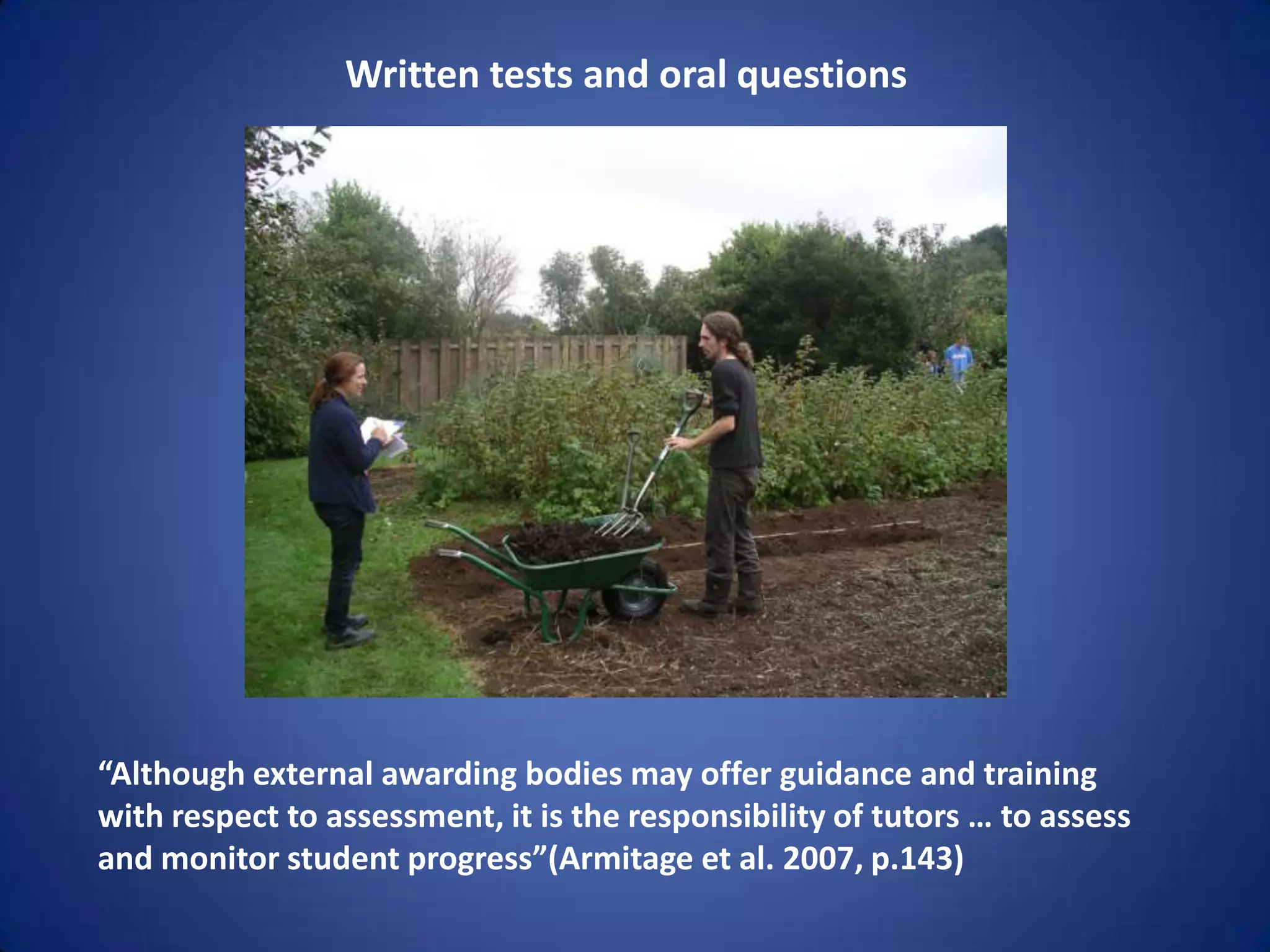 Written tests and oral questions




“Although external awarding bodies may offer guidance and training
with respect to assessment, it is the responsibility of tutors … to assess
and monitor student progress”(Armitage et al. 2007, p.143)
 