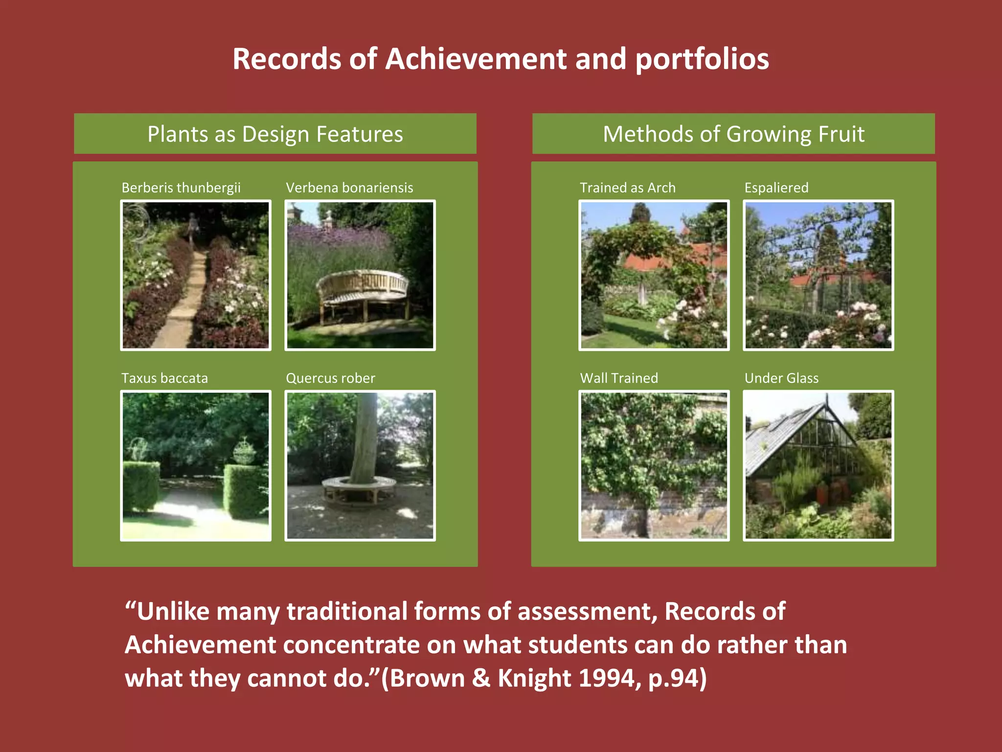 Records of Achievement and portfolios

    Plants as Design Features                  Methods of Growing Fruit

Berberis thunbergii   Verbena bonariensis   Trained as Arch   Espaliered




Taxus baccata         Quercus rober         Wall Trained      Under Glass




“Unlike many traditional forms of assessment, Records of
Achievement concentrate on what students can do rather than
what they cannot do.”(Brown & Knight 1994, p.94)
 