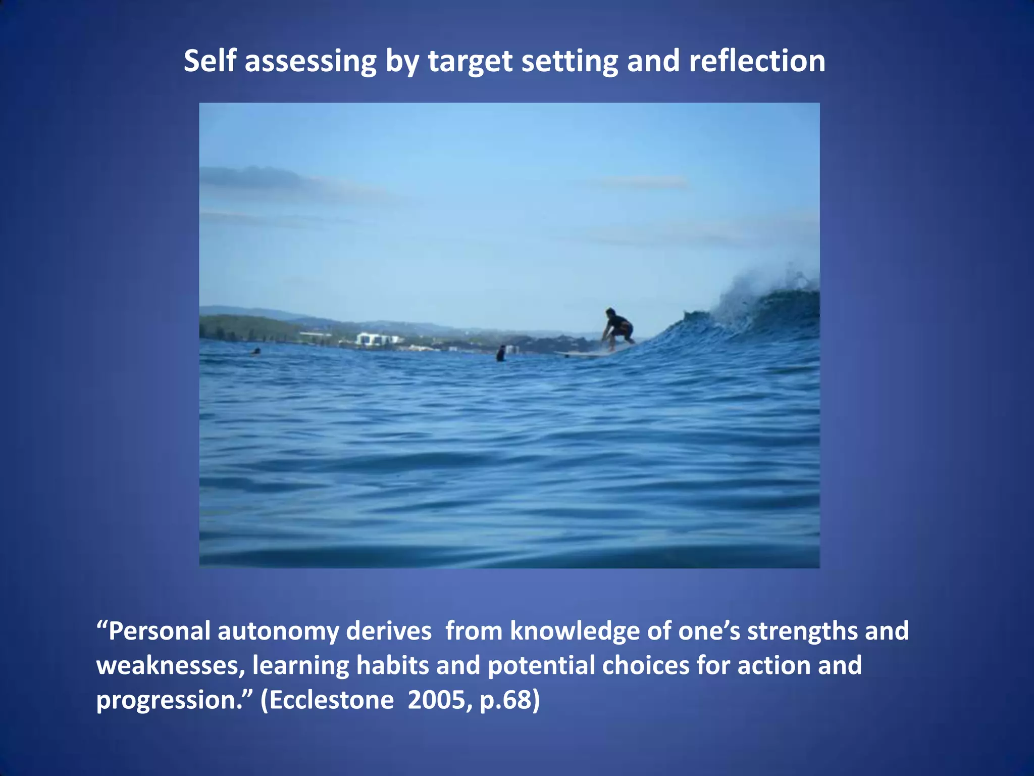 Self assessing by target setting and reflection




“Personal autonomy derives from knowledge of one’s strengths and
weaknesses, learning habits and potential choices for action and
progression.” (Ecclestone 2005, p.68)
 