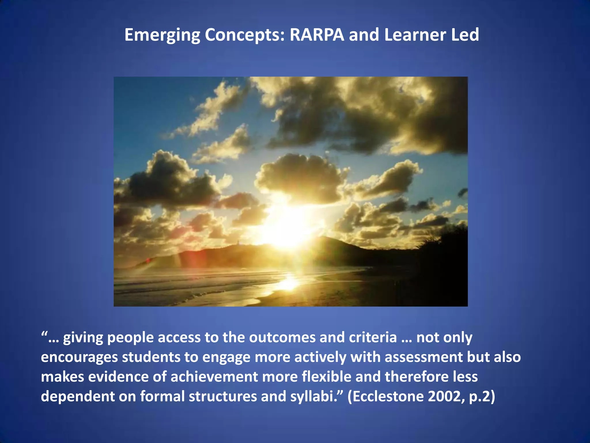 Emerging Concepts: RARPA and Learner Led




“… giving people access to the outcomes and criteria … not only
encourages students to engage more actively with assessment but also
makes evidence of achievement more flexible and therefore less
dependent on formal structures and syllabi.” (Ecclestone 2002, p.2)
 