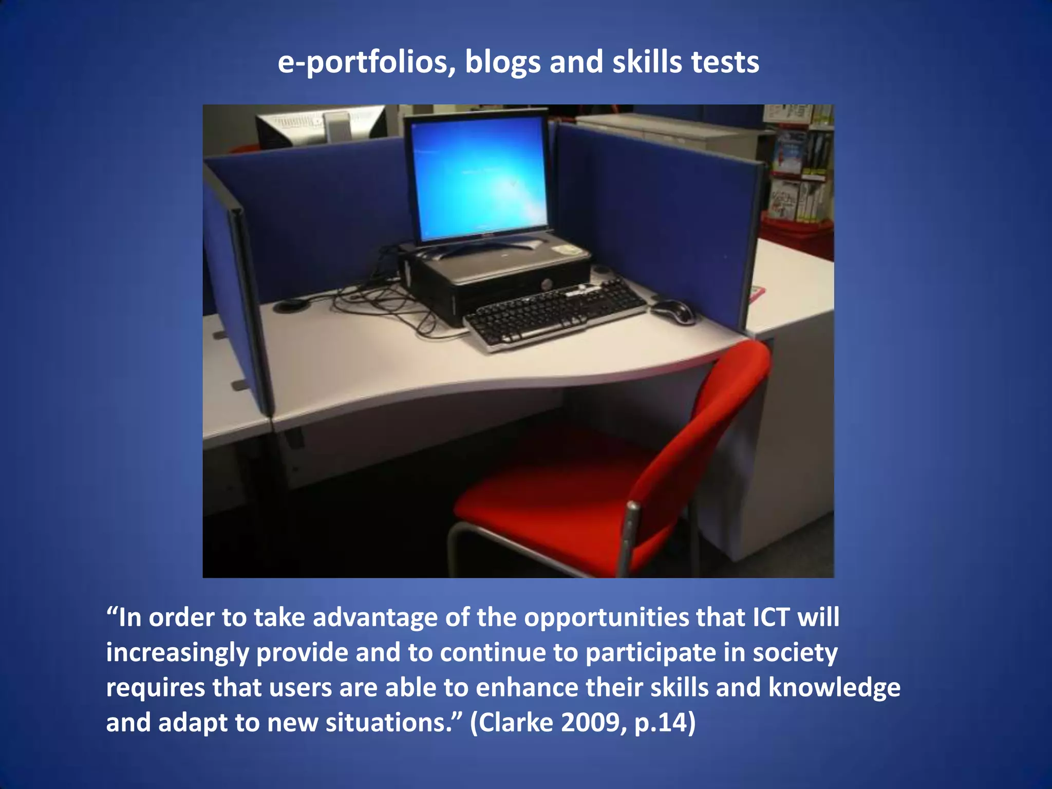 e-portfolios, blogs and skills tests




“In order to take advantage of the opportunities that ICT will
increasingly provide and to continue to participate in society
requires that users are able to enhance their skills and knowledge
and adapt to new situations.” (Clarke 2009, p.14)
 