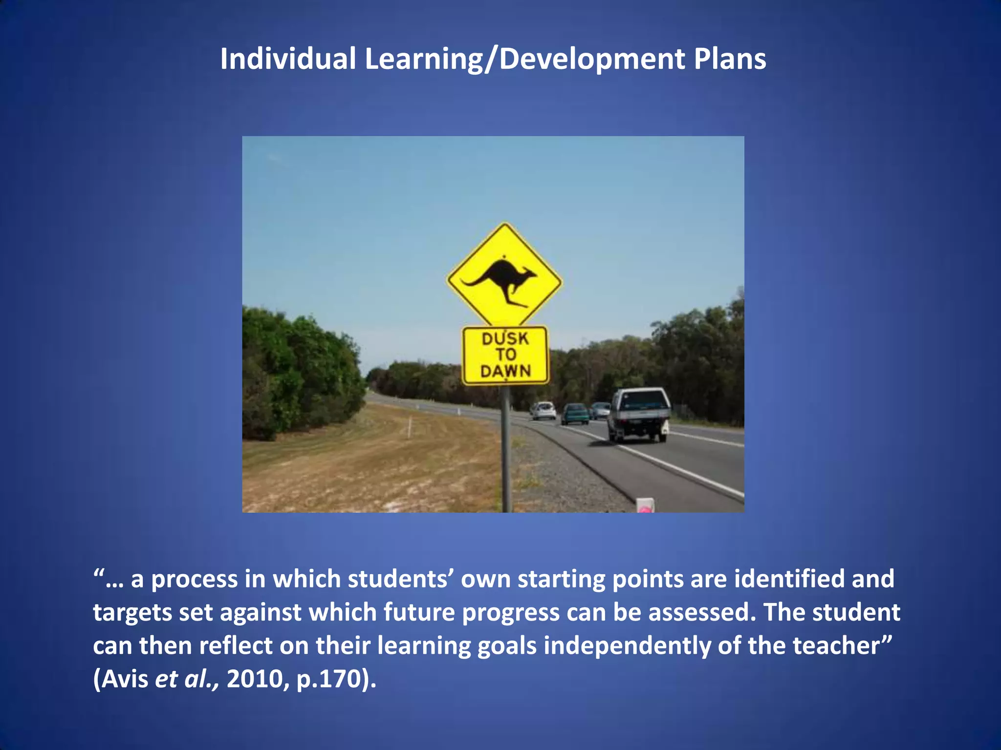 Individual Learning/Development Plans




“… a process in which students’ own starting points are identified and
targets set against which future progress can be assessed. The student
can then reflect on their learning goals independently of the teacher”
(Avis et al., 2010, p.170).
 