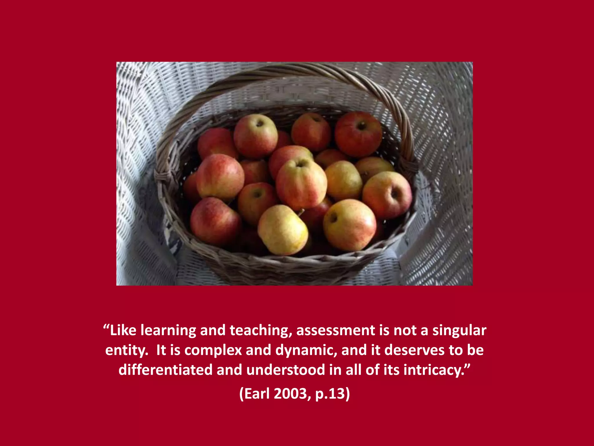 “Like learning and teaching, assessment is not a singular
entity. It is complex and dynamic, and it deserves to be
  differentiated and understood in all of its intricacy.”
                     (Earl 2003, p.13)
 