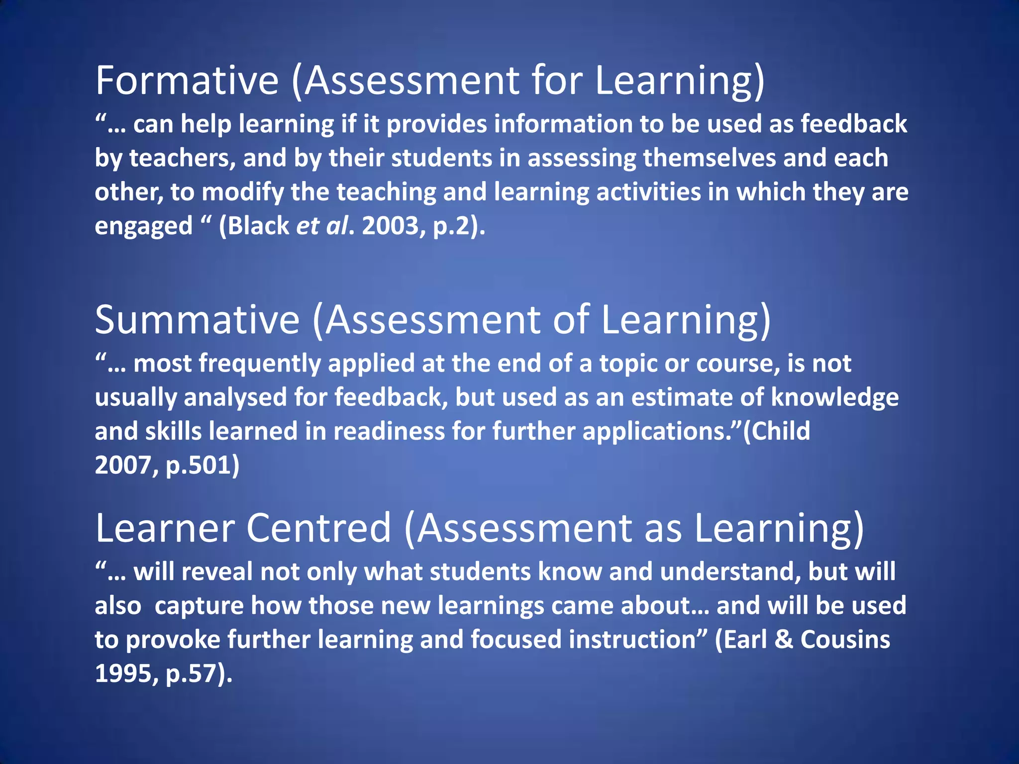 Formative (Assessment for Learning)
“… can help learning if it provides information to be used as feedback
by teachers, and by their students in assessing themselves and each
other, to modify the teaching and learning activities in which they are
engaged “ (Black et al. 2003, p.2).


Summative (Assessment of Learning)
“… most frequently applied at the end of a topic or course, is not
usually analysed for feedback, but used as an estimate of knowledge
and skills learned in readiness for further applications.”(Child
2007, p.501)

Learner Centred (Assessment as Learning)
“… will reveal not only what students know and understand, but will
also capture how those new learnings came about… and will be used
to provoke further learning and focused instruction” (Earl & Cousins
1995, p.57).
 