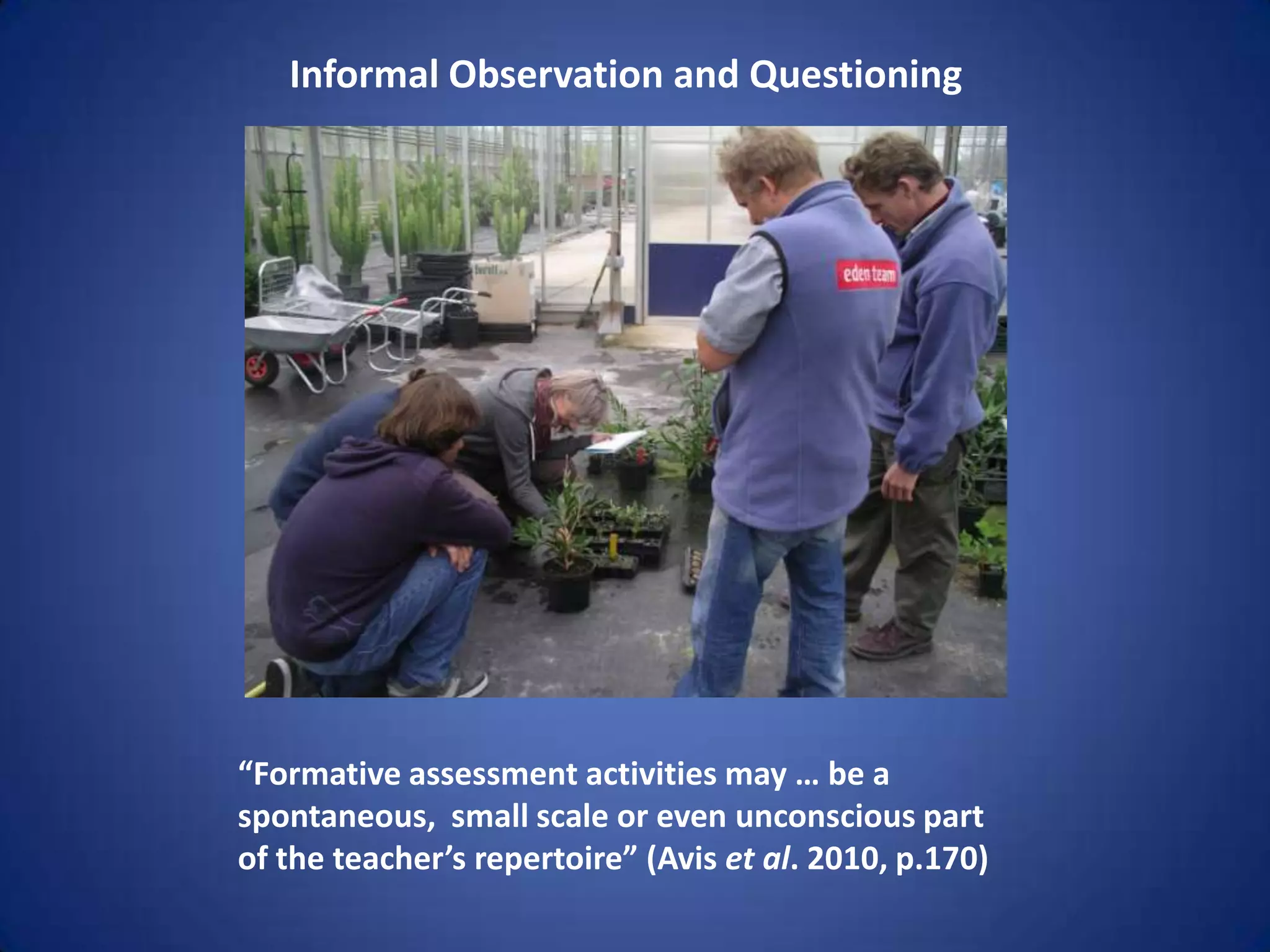 Informal Observation and Questioning




“Formative assessment activities may … be a
spontaneous, small scale or even unconscious part
of the teacher’s repertoire” (Avis et al. 2010, p.170)
 