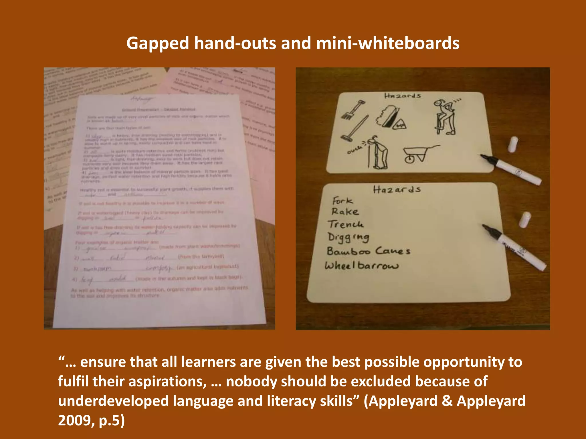Gapped hand-outs and mini-whiteboards




“… ensure that all learners are given the best possible opportunity to
fulfil their aspirations, … nobody should be excluded because of
underdeveloped language and literacy skills” (Appleyard & Appleyard
2009, p.5)
 