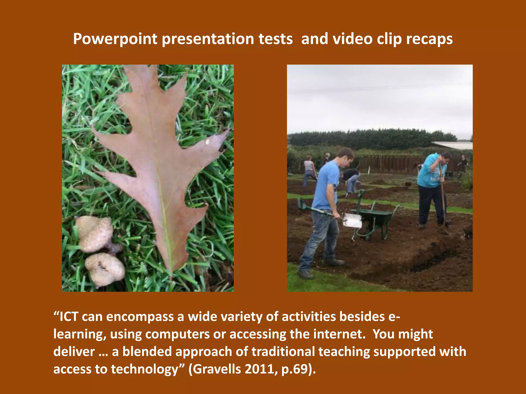 Powerpoint presentation tests and video clip recaps




“ICT can encompass a wide variety of activities besides e-
learning, using computers or accessing the internet. You might
deliver … a blended approach of traditional teaching supported with
access to technology” (Gravells 2011, p.69).
 