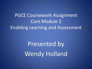 PGCE Coursework Assignment
          Core Module 2
Enabling Learning and Assessment


       Presented by
      Wendy Holland
 