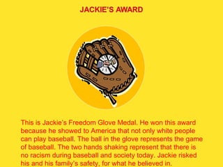 This is Jackie’s Freedom Glove Medal. He won this award because he showed to America that not only white people can play baseball. The ball in the glove represents the game of baseball. The two hands shaking represent that there is no racism during baseball and society today. Jackie risked his and his family’s safety, for what he believed in.  
