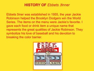 Ebbets  D iner was established in 1955, the year Jackie Robinson helped the Brooklyn Dodgers win the World Series. The items on the menu were Jackie’s favorite. I gave each food or drink item a unique name that represents the great qualities of Jackie Robinson. They symbolize his love of baseball and his devotion to breaking the color barrier.  